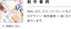 制作事例 
Web、GUI、ロゴ、パンフレットなどのデザイン･制作事例（一部）をご紹介します。