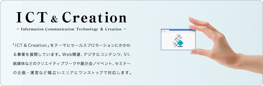 ICT & Creation 
「ICT & Creation」をテーマにセールスプロモーションにかかわる事業を展開しています。Web関連、デジタルコンテンツ、VI、紙媒体などのクリエイティブワークや展示会／イベント、セミナーの企画・運営など幅広いエリアにワンストップで対応します。